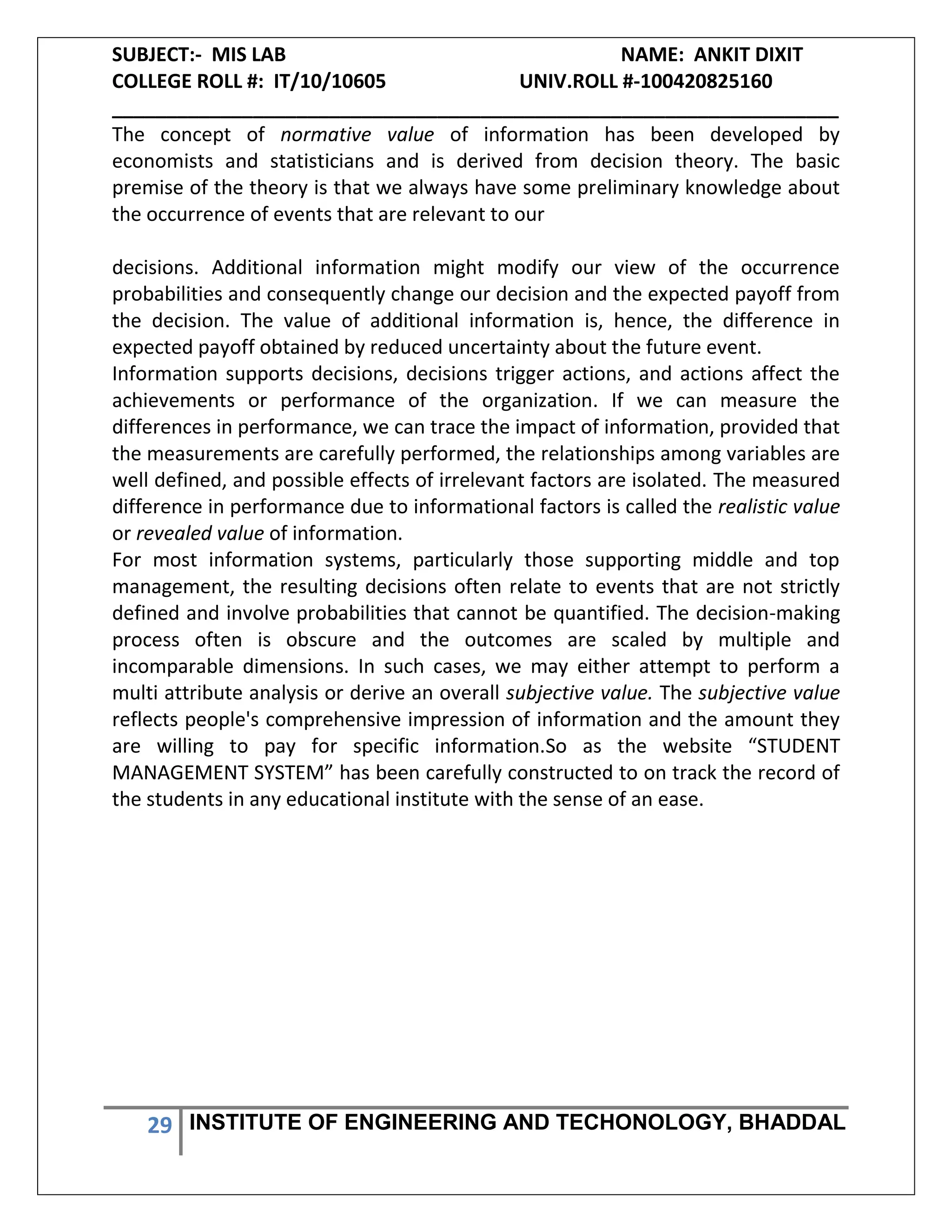 SUBJECT:- MIS LAB NAME: ANKIT DIXIT
COLLEGE ROLL #: IT/10/10605 UNIV.ROLL #-100420825160
___________________________________________________________________
29 INSTITUTE OF ENGINEERING AND TECHONOLOGY, BHADDAL
The concept of normative value of information has been developed by
economists and statisticians and is derived from decision theory. The basic
premise of the theory is that we always have some preliminary knowledge about
the occurrence of events that are relevant to our
decisions. Additional information might modify our view of the occurrence
probabilities and consequently change our decision and the expected payoff from
the decision. The value of additional information is, hence, the difference in
expected payoff obtained by reduced uncertainty about the future event.
Information supports decisions, decisions trigger actions, and actions affect the
achievements or performance of the organization. If we can measure the
differences in performance, we can trace the impact of information, provided that
the measurements are carefully performed, the relationships among variables are
well defined, and possible effects of irrelevant factors are isolated. The measured
difference in performance due to informational factors is called the realistic value
or revealed value of information.
For most information systems, particularly those supporting middle and top
management, the resulting decisions often relate to events that are not strictly
defined and involve probabilities that cannot be quantified. The decision-making
process often is obscure and the outcomes are scaled by multiple and
incomparable dimensions. In such cases, we may either attempt to perform a
multi attribute analysis or derive an overall subjective value. The subjective value
reflects people's comprehensive impression of information and the amount they
are willing to pay for specific information.So as the website “STUDENT
MANAGEMENT SYSTEM” has been carefully constructed to on track the record of
the students in any educational institute with the sense of an ease.
 