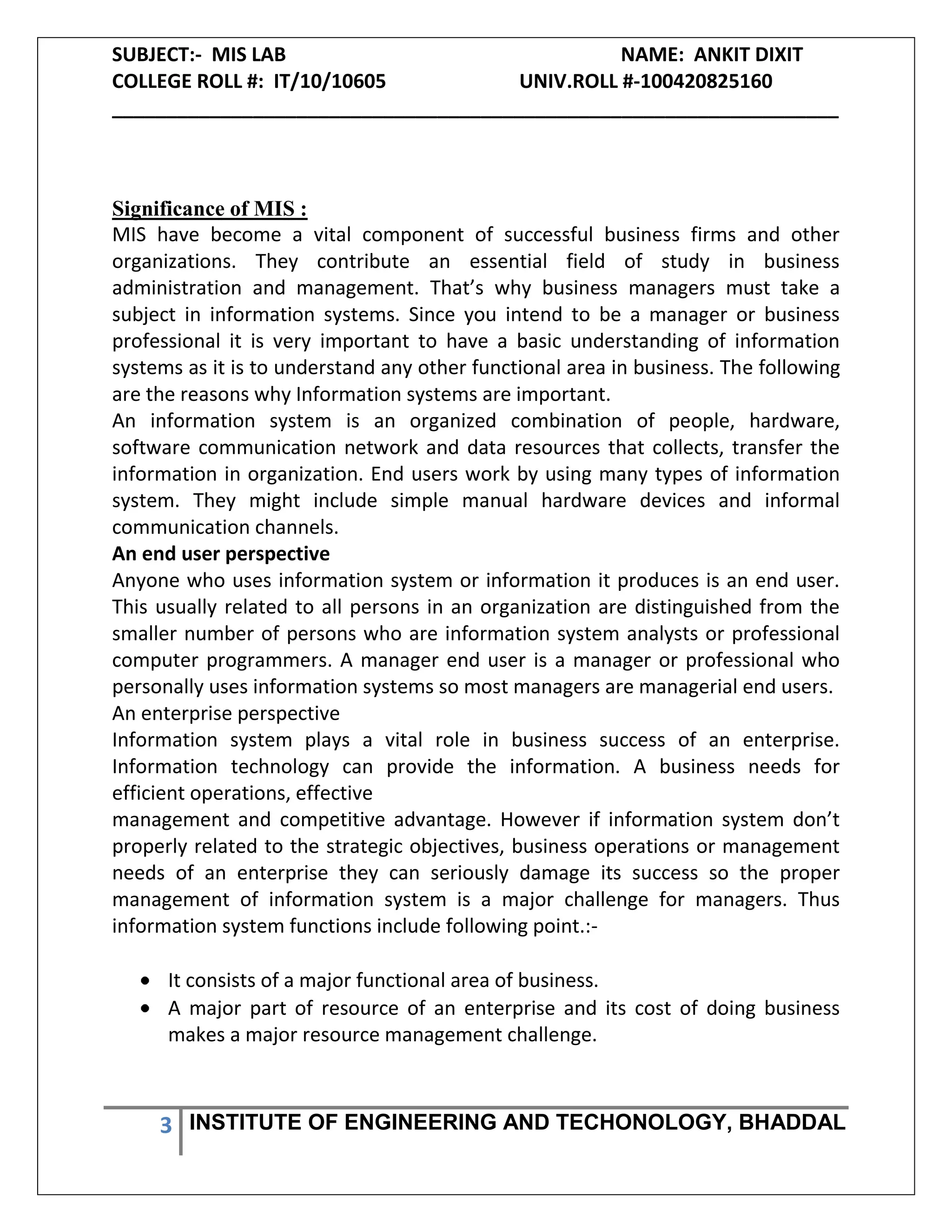 SUBJECT:- MIS LAB NAME: ANKIT DIXIT
COLLEGE ROLL #: IT/10/10605 UNIV.ROLL #-100420825160
___________________________________________________________________
3 INSTITUTE OF ENGINEERING AND TECHONOLOGY, BHADDAL
Significance of MIS :
MIS have become a vital component of successful business firms and other
organizations. They contribute an essential field of study in business
administration and management. That’s why business managers must take a
subject in information systems. Since you intend to be a manager or business
professional it is very important to have a basic understanding of information
systems as it is to understand any other functional area in business. The following
are the reasons why Information systems are important.
An information system is an organized combination of people, hardware,
software communication network and data resources that collects, transfer the
information in organization. End users work by using many types of information
system. They might include simple manual hardware devices and informal
communication channels.
An end user perspective
Anyone who uses information system or information it produces is an end user.
This usually related to all persons in an organization are distinguished from the
smaller number of persons who are information system analysts or professional
computer programmers. A manager end user is a manager or professional who
personally uses information systems so most managers are managerial end users.
An enterprise perspective
Information system plays a vital role in business success of an enterprise.
Information technology can provide the information. A business needs for
efficient operations, effective
management and competitive advantage. However if information system don’t
properly related to the strategic objectives, business operations or management
needs of an enterprise they can seriously damage its success so the proper
management of information system is a major challenge for managers. Thus
information system functions include following point.:-
It consists of a major functional area of business.
A major part of resource of an enterprise and its cost of doing business
makes a major resource management challenge.
 