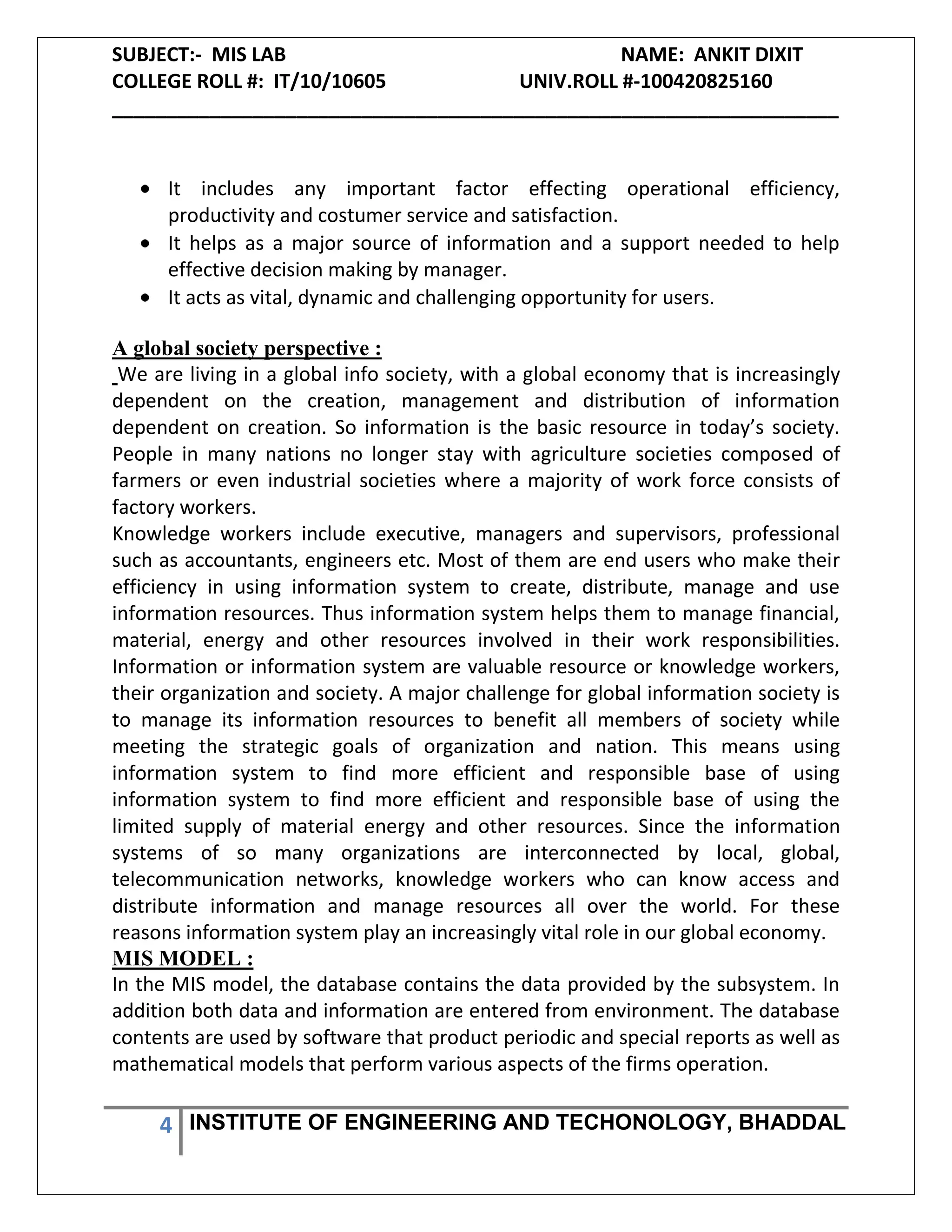 SUBJECT:- MIS LAB NAME: ANKIT DIXIT
COLLEGE ROLL #: IT/10/10605 UNIV.ROLL #-100420825160
___________________________________________________________________
4 INSTITUTE OF ENGINEERING AND TECHONOLOGY, BHADDAL
It includes any important factor effecting operational efficiency,
productivity and costumer service and satisfaction.
It helps as a major source of information and a support needed to help
effective decision making by manager.
It acts as vital, dynamic and challenging opportunity for users.
A global society perspective :
We are living in a global info society, with a global economy that is increasingly
dependent on the creation, management and distribution of information
dependent on creation. So information is the basic resource in today’s society.
People in many nations no longer stay with agriculture societies composed of
farmers or even industrial societies where a majority of work force consists of
factory workers.
Knowledge workers include executive, managers and supervisors, professional
such as accountants, engineers etc. Most of them are end users who make their
efficiency in using information system to create, distribute, manage and use
information resources. Thus information system helps them to manage financial,
material, energy and other resources involved in their work responsibilities.
Information or information system are valuable resource or knowledge workers,
their organization and society. A major challenge for global information society is
to manage its information resources to benefit all members of society while
meeting the strategic goals of organization and nation. This means using
information system to find more efficient and responsible base of using
information system to find more efficient and responsible base of using the
limited supply of material energy and other resources. Since the information
systems of so many organizations are interconnected by local, global,
telecommunication networks, knowledge workers who can know access and
distribute information and manage resources all over the world. For these
reasons information system play an increasingly vital role in our global economy.
MIS MODEL :
In the MIS model, the database contains the data provided by the subsystem. In
addition both data and information are entered from environment. The database
contents are used by software that product periodic and special reports as well as
mathematical models that perform various aspects of the firms operation.
 