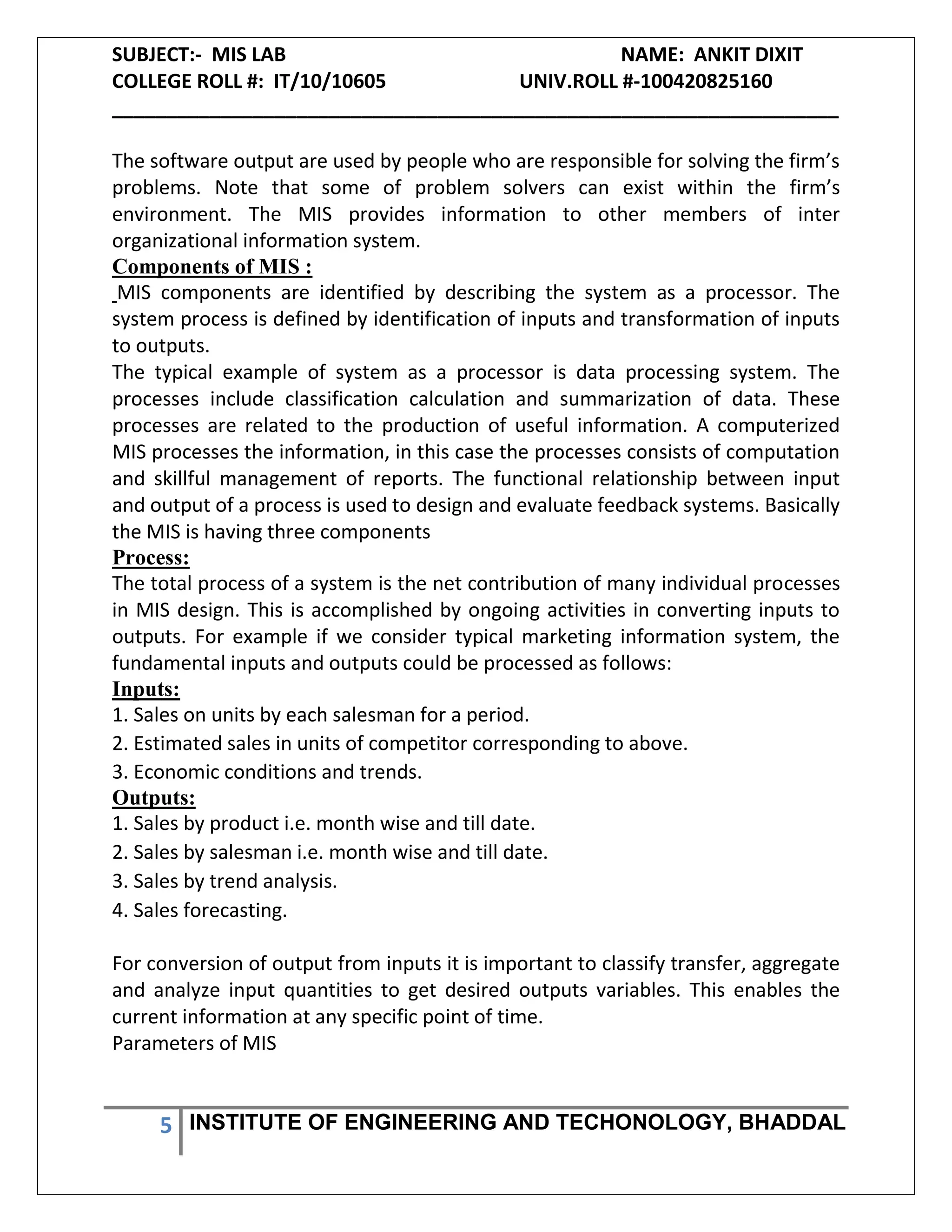 SUBJECT:- MIS LAB NAME: ANKIT DIXIT
COLLEGE ROLL #: IT/10/10605 UNIV.ROLL #-100420825160
___________________________________________________________________
5 INSTITUTE OF ENGINEERING AND TECHONOLOGY, BHADDAL
The software output are used by people who are responsible for solving the firm’s
problems. Note that some of problem solvers can exist within the firm’s
environment. The MIS provides information to other members of inter
organizational information system.
Components of MIS :
MIS components are identified by describing the system as a processor. The
system process is defined by identification of inputs and transformation of inputs
to outputs.
The typical example of system as a processor is data processing system. The
processes include classification calculation and summarization of data. These
processes are related to the production of useful information. A computerized
MIS processes the information, in this case the processes consists of computation
and skillful management of reports. The functional relationship between input
and output of a process is used to design and evaluate feedback systems. Basically
the MIS is having three components
Process:
The total process of a system is the net contribution of many individual processes
in MIS design. This is accomplished by ongoing activities in converting inputs to
outputs. For example if we consider typical marketing information system, the
fundamental inputs and outputs could be processed as follows:
Inputs:
1. Sales on units by each salesman for a period.
2. Estimated sales in units of competitor corresponding to above.
3. Economic conditions and trends.
Outputs:
1. Sales by product i.e. month wise and till date.
2. Sales by salesman i.e. month wise and till date.
3. Sales by trend analysis.
4. Sales forecasting.
For conversion of output from inputs it is important to classify transfer, aggregate
and analyze input quantities to get desired outputs variables. This enables the
current information at any specific point of time.
Parameters of MIS
 