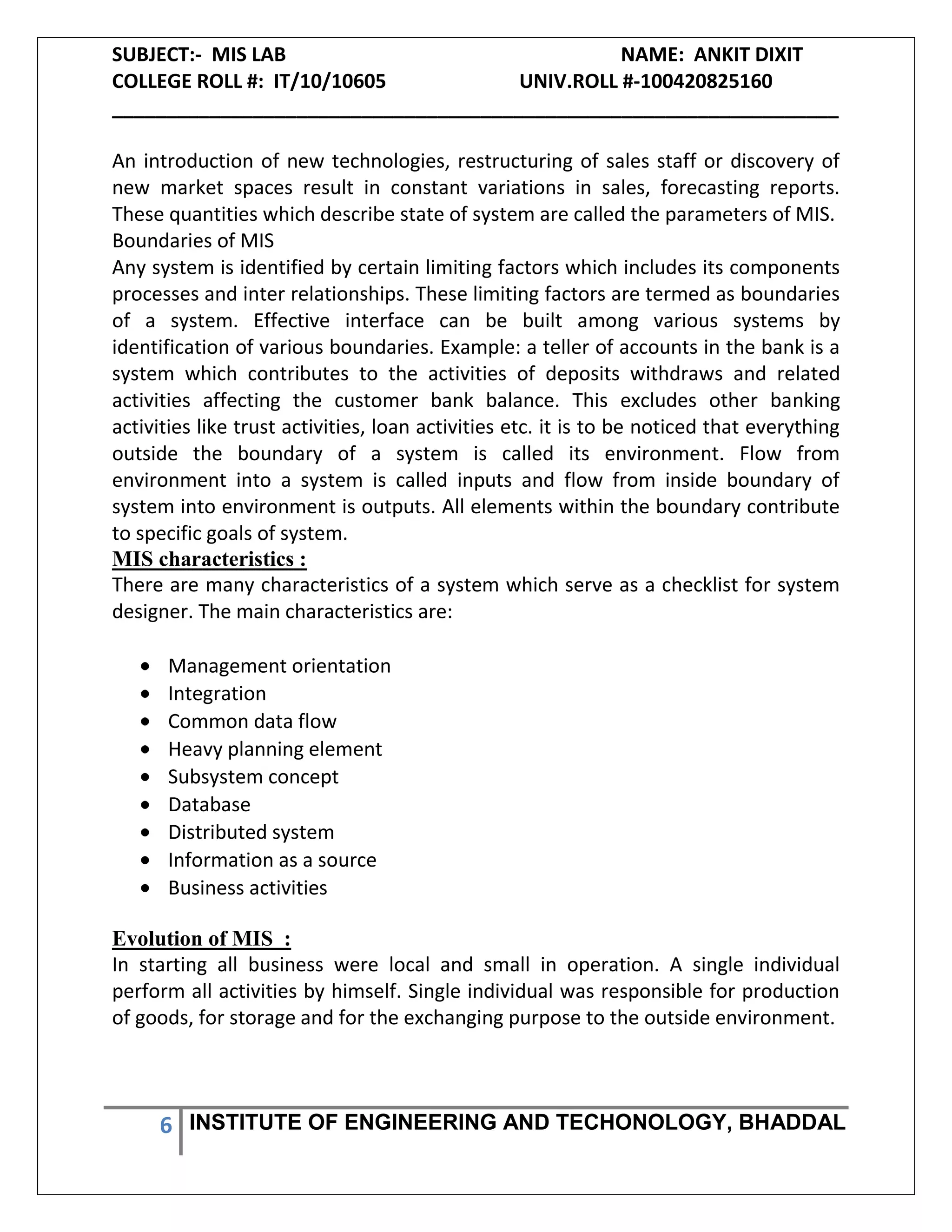 SUBJECT:- MIS LAB NAME: ANKIT DIXIT
COLLEGE ROLL #: IT/10/10605 UNIV.ROLL #-100420825160
___________________________________________________________________
6 INSTITUTE OF ENGINEERING AND TECHONOLOGY, BHADDAL
An introduction of new technologies, restructuring of sales staff or discovery of
new market spaces result in constant variations in sales, forecasting reports.
These quantities which describe state of system are called the parameters of MIS.
Boundaries of MIS
Any system is identified by certain limiting factors which includes its components
processes and inter relationships. These limiting factors are termed as boundaries
of a system. Effective interface can be built among various systems by
identification of various boundaries. Example: a teller of accounts in the bank is a
system which contributes to the activities of deposits withdraws and related
activities affecting the customer bank balance. This excludes other banking
activities like trust activities, loan activities etc. it is to be noticed that everything
outside the boundary of a system is called its environment. Flow from
environment into a system is called inputs and flow from inside boundary of
system into environment is outputs. All elements within the boundary contribute
to specific goals of system.
MIS characteristics :
There are many characteristics of a system which serve as a checklist for system
designer. The main characteristics are:
Management orientation
Integration
Common data flow
Heavy planning element
Subsystem concept
Database
Distributed system
Information as a source
Business activities
Evolution of MIS :
In starting all business were local and small in operation. A single individual
perform all activities by himself. Single individual was responsible for production
of goods, for storage and for the exchanging purpose to the outside environment.
 