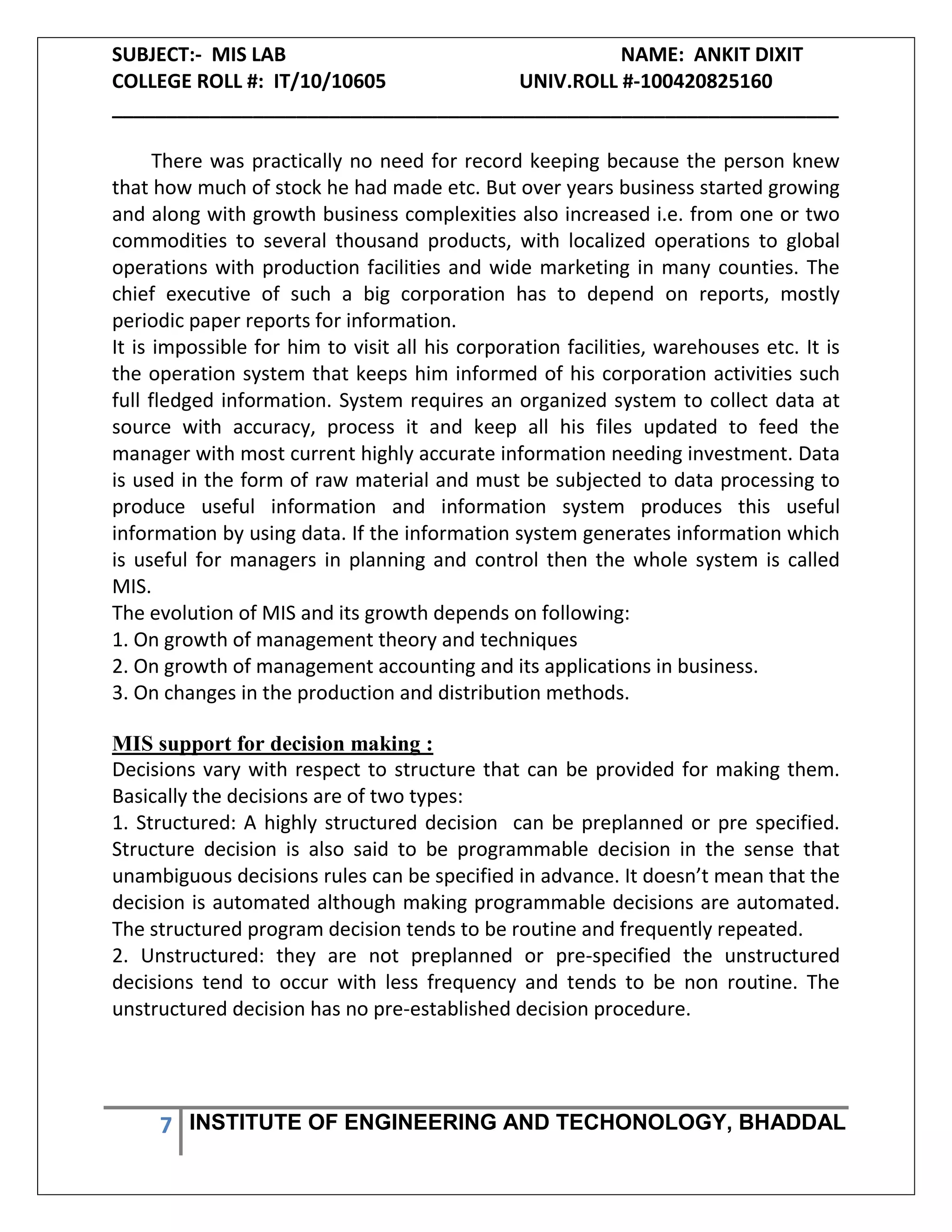 SUBJECT:- MIS LAB NAME: ANKIT DIXIT
COLLEGE ROLL #: IT/10/10605 UNIV.ROLL #-100420825160
___________________________________________________________________
7 INSTITUTE OF ENGINEERING AND TECHONOLOGY, BHADDAL
There was practically no need for record keeping because the person knew
that how much of stock he had made etc. But over years business started growing
and along with growth business complexities also increased i.e. from one or two
commodities to several thousand products, with localized operations to global
operations with production facilities and wide marketing in many counties. The
chief executive of such a big corporation has to depend on reports, mostly
periodic paper reports for information.
It is impossible for him to visit all his corporation facilities, warehouses etc. It is
the operation system that keeps him informed of his corporation activities such
full fledged information. System requires an organized system to collect data at
source with accuracy, process it and keep all his files updated to feed the
manager with most current highly accurate information needing investment. Data
is used in the form of raw material and must be subjected to data processing to
produce useful information and information system produces this useful
information by using data. If the information system generates information which
is useful for managers in planning and control then the whole system is called
MIS.
The evolution of MIS and its growth depends on following:
1. On growth of management theory and techniques
2. On growth of management accounting and its applications in business.
3. On changes in the production and distribution methods.
MIS support for decision making :
Decisions vary with respect to structure that can be provided for making them.
Basically the decisions are of two types:
1. Structured: A highly structured decision can be preplanned or pre specified.
Structure decision is also said to be programmable decision in the sense that
unambiguous decisions rules can be specified in advance. It doesn’t mean that the
decision is automated although making programmable decisions are automated.
The structured program decision tends to be routine and frequently repeated.
2. Unstructured: they are not preplanned or pre-specified the unstructured
decisions tend to occur with less frequency and tends to be non routine. The
unstructured decision has no pre-established decision procedure.
 