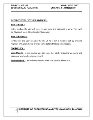 SUBJECT:- MIS LAB NAME: ANKIT DIXIT
COLLEGE ROLL #: IT/10/10605 UNIV.ROLL #-100420825160
___________________________________________________________________
11 INSTITUTE OF ENGINEERING AND TECHONOLOGY, BHADDAL
COMPONENTS OF THE PROJECTS :
How to Login :
In this module, the user will enter his username and password to view . There will
be 2 types of users Administrator/Guest user.
How to Register :
In this site, the user can join the site ,if he is not a member yet by pressing
“signup” link .User should provide some details that are asked to join.
MODULES :
Login Module : In this module user can enter the site by providing username and
password and start exploring record.
Admin Module : Can add new account ,view user profile, delete user.
 