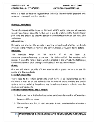 SUBJECT:- MIS LAB NAME: ANKIT DIXIT
COLLEGE ROLL #: IT/10/10605 UNIV.ROLL #-100420825160
___________________________________________________________________
13 INSTITUTE OF ENGINEERING AND TECHONOLOGY, BHADDAL
there is a need to develop a system that can solve the mentioned problem. This
software comes with just that solution.
DETAILED ANALYSIS :
The whole project will be based on PHP with MYSQL as the database with certain
security constraints added to it. Our aim is also to implement the Administrator
part in to the project so that the server or administrator himself can view, add
and delete .
Administrator :
He has to see whether the website is working properly and whether the details
available in the system are relevant and correct. He can view, add, delete details.
Database :
The database keeps all the records of all the users i.e.
username,password,country, phone no., city, state,email,etc. For creating such
records it takes the help of tables which is created in the MYSQL. The tables can
have infinite entries of all the registered users as well as administrators.
Guest :
Our aim will also to provide efficient way by which guest can enter to see his
profile and download arts.
Security Constraints :
There need to be certain constraints which have to be implemented on the
database as well as on the administrator in order to work properly the whole
system, such as declaring the primary key, or such constraints in order to keep the
database work properly.
Some of such constraints are as follows:
1. Each user has a field called username which can be used to differentiate
between different users.
2. The administrator has his own password known to no one else to access a
unique page.
 