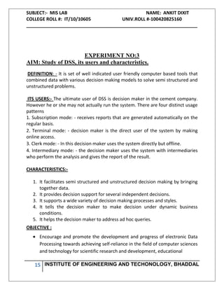 SUBJECT:- MIS LAB NAME: ANKIT DIXIT
COLLEGE ROLL #: IT/10/10605 UNIV.ROLL #-100420825160
___________________________________________________________________
15 INSTITUTE OF ENGINEERING AND TECHONOLOGY, BHADDAL
EXPERIMENT NO:3
AIM: Study of DSS, its users and characteristics.
DEFINITION: - It is set of well indicated user friendly computer based tools that
combined data with various decision making models to solve semi structured and
unstructured problems.
ITS USERS:- The ultimate user of DSS is decision maker in the cement company.
However he or she may not actually run the system. There are four distinct usage
patterns
1. Subscription mode: - receives reports that are generated automatically on the
regular basis.
2. Terminal mode: - decision maker is the direct user of the system by making
online access.
3. Clerk mode: - In this decision maker uses the system directly but offline.
4. Intermediary mode: - the decision maker uses the system with intermediaries
who perform the analysis and gives the report of the result.
CHARACTERISTICS:-
1. It facilitates semi structured and unstructured decision making by bringing
together data.
2. It provides decision support for several independent decisions.
3. It supports a wide variety of decision making processes and styles.
4. It tells the decision maker to make decision under dynamic business
conditions.
5. It helps the decision maker to address ad hoc queries.
OBJECTIVE :
Encourage and promote the development and progress of electronic Data
Processing towards achieving self-reliance in the field of computer sciences
and technology for scientific research and development, educational
 
