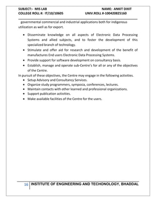 SUBJECT:- MIS LAB NAME: ANKIT DIXIT
COLLEGE ROLL #: IT/10/10605 UNIV.ROLL #-100420825160
___________________________________________________________________
16 INSTITUTE OF ENGINEERING AND TECHONOLOGY, BHADDAL
governmental commercial and industrial applications both for indigenous
utilization as well as for export.
Disseminate knowledge on all aspects of Electronic Data Processing
Systems and allied subjects, and to foster the development of this
specialized branch of technology.
Stimulate and offer aid for research and development of the benefit of
manufactures End users Electronic Data Processing Systems.
Provide support for software development on consultancy basis.
Establish, manage and operate sub-Centre’s for all or any of the objectives
of the Centre.
In pursuit of these objectives, the Centre may engage in the following activities.
Setup Advisory and Consultancy Services.
Organize study programmers, symposia, conferences, lectures.
Maintain contacts with other learned and professional organizations.
Support publication activities.
Make available facilities of the Centre for the users.
 