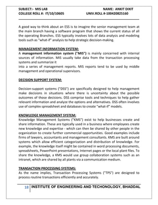 SUBJECT:- MIS LAB NAME: ANKIT DIXIT
COLLEGE ROLL #: IT/10/10605 UNIV.ROLL #-100420825160
___________________________________________________________________
18 INSTITUTE OF ENGINEERING AND TECHONOLOGY, BHADDAL
A good way to think about an ESS is to imagine the senior management team at
the main branch having a software program that shows the current status of all
the operating Branches. ESS typically involves lots of data analysis and modeling
tools such as "what-if" analysis to help strategic decision-making.
MANAGEMENT INFORMATION SYSTEM:
A management information system ("MIS") is mainly concerned with internal
sources of information. MIS usually take data from the transaction processing
systems and summarize it
into a series of management reports. MIS reports tend to be used by middle
management and operational supervisors.
DECISION SUPPORT SYSTEM:
Decision-support systems ("DSS") are specifically designed to help management
make decisions in situations where there is uncertainty about the possible
outcomes of those decisions. DSS comprise tools and techniques to help gather
relevant information and analyze the options and alternatives. DSS often involves
use of complex spreadsheet and databases to create "what-if" models.
KNOWLEDGE MANAGEMENT SYSTEM:
Knowledge Management Systems ("KMS") exist to help businesses create and
share information. These are typically used in a business where employees create
new knowledge and expertise - which can then be shared by other people in the
organization to create further commercial opportunities. Good examples include
firms of lawyers, accountants and management consultants. KMS are built around
systems which allow efficient categorization and distribution of knowledge. For
example, the knowledge itself might be contained in word processing documents,
spreadsheets, PowerPoint presentations, Internet pages or the local plant files. To
share the knowledge, a KMS would use group collaboration systems such as an
intranet, which are shared by all plants via a communication medium.
TRANSACTION PROCESSING SYSTEMS:
As the name implies, Transaction Processing Systems ("TPS") are designed to
process routine transactions efficiently and accurately.
 