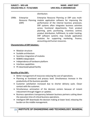 SUBJECT:- MIS LAB NAME: ANKIT DIXIT
COLLEGE ROLL #: IT/10/10605 UNIV.ROLL #-100420825160
___________________________________________________________________
23 INSTITUTE OF ENGINEERING AND TECHONOLOGY, BHADDAL
distribution.
1990s Enterprise
Resource Planning
(ERP)
Enterprise Resource Planning or ERP uses multi-
module application software for improving the
performance of the internal business processes.
ERP systems often integrates business activities
across functional departments, from product
planning, parts purchasing, inventory control,
product distribution, fulfillment, to order tracking.
ERP software systems may include application
modules for supporting marketing, finance,
accounting and human resources.
Characteristics of ERP Solution:-
Modular structure
Scalable architecture
Seamless integration of modules
RDBMS independent
Independence of hardware platform
Interface capabilities
PC download/upload facility
Benefits of the ERP:-
Better management of resources reducing the cost of operations.
Planning at functional and process level. Simultaneous increase in the
productivity of the business possible
Customer satisfaction increased due to shorter delivery cycle. Closer
contact with the customer.
Simultaneous activisation of the decision centers because of instant
inducement through triggers or updates.
Business operations transparency between business partners cutting down
the execution time of critical business operations.
Intelligent ERP downloads the decision making at lower level, releasing the
burden on the middle management.
 