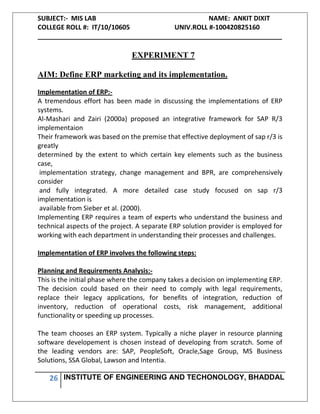 SUBJECT:- MIS LAB NAME: ANKIT DIXIT
COLLEGE ROLL #: IT/10/10605 UNIV.ROLL #-100420825160
___________________________________________________________________
26 INSTITUTE OF ENGINEERING AND TECHONOLOGY, BHADDAL
EXPERIMENT 7
AIM: Define ERP marketing and its implementation.
Implementation of ERP:-
A tremendous effort has been made in discussing the implementations of ERP
systems.
Al-Mashari and Zairi (2000a) proposed an integrative framework for SAP R/3
implementaion
Their framework was based on the premise that effective deployment of sap r/3 is
greatly
determined by the extent to which certain key elements such as the business
case,
implementation strategy, change management and BPR, are comprehensively
consider
and fully integrated. A more detailed case study focused on sap r/3
implementation is
available from Sieber et al. (2000).
Implementing ERP requires a team of experts who understand the business and
technical aspects of the project. A separate ERP solution provider is employed for
working with each department in understanding their processes and challenges.
Implementation of ERP involves the following steps:
Planning and Requirements Analysis:-
This is the initial phase where the company takes a decision on implementing ERP.
The decision could based on their need to comply with legal requirements,
replace their legacy applications, for benefits of integration, reduction of
inventory, reduction of operational costs, risk management, additional
functionality or speeding up processes.
The team chooses an ERP system. Typically a niche player in resource planning
software developement is chosen instead of developing from scratch. Some of
the leading vendors are: SAP, PeopleSoft, Oracle,Sage Group, MS Business
Solutions, SSA Global, Lawson and Intentia.
 