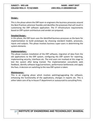 SUBJECT:- MIS LAB NAME: ANKIT DIXIT
COLLEGE ROLL #: IT/10/10605 UNIV.ROLL #-100420825160
___________________________________________________________________
27 INSTITUTE OF ENGINEERING AND TECHONOLOGY, BHADDAL
Design:-
This is the phase where the ERP team re-engineers the business processes around
the Best Practices wherever feasible and identifies the processes that will result in
customizing the ERP software application. The IT infrastructure requirements
based on ERP system architecture and vendor are prepared.
Detailed Design:-
In this phase, the ERP team uses the identified business processes as the basis for
implementation to build prototypes by choosing standard models, processes,
inputs and outputs. This phase involves business super-users in determining the
system elements.
Implementation:-
This phase involves installation of the ERP software, migration of data from the
old applications to the ERP system, configuring the ERP system for reporting,
implementing security, interfaces etc. The end users are involved at this stage to
test the system after being trained. The implementation consultants seek
feedback, identify software bugs/corrections, performance bottlenecks and apply
the fixes. A decision on switching to the new ERP system is taken.
Maintenance:-
This is an ongoing phase which involves patching/upgrading the software,
enhancing the functionality of the applications, changes in reports etc. This is
either taken care of by in-house IT department or outsourced to consulting firms.
 