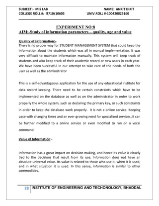 SUBJECT:- MIS LAB NAME: ANKIT DIXIT
COLLEGE ROLL #: IT/10/10605 UNIV.ROLL #-100420825160
___________________________________________________________________
28 INSTITUTE OF ENGINEERING AND TECHONOLOGY, BHADDAL
EXPERIMENT NO:8
AIM:-Study of information parameters – quality, age and value
Quality of information:-
There is no proper way for STUDENT MANAGEMENT SYSTEM that could keep the
information about the students which was all in manual implementation. It was
very difficult to maintain information manually. This system will keep track of
students and also keep track of their academic record or new users in each year.
We have been successful in our attempt to take care of the needs of both the
user as well as the administrator
This is a self-advantageous application for the use of any educational institute for
data record keeping. There need to be certain constraints which have to be
implemented on the database as well as on the administrator in order to work
properly the whole system, such as declaring the primary key, or such constraints
in order to keep the database work properly. It is not a online service. Keeping
pace with changing times and an ever-growing need for specialized services ,it can
be further modified to a online service or even modified to run on a vocal
command.
Value of Information:-
Information has a great impact on decision making, and hence its value is closely
tied to the decisions that result from its use. Information does not have an
absolute universal value. Its value is related to those who use it, when it is used,
and in what situation it is used. In this sense, information is similar to other
commodities.
 