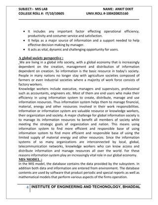 SUBJECT:- MIS LAB NAME: ANKIT DIXIT
COLLEGE ROLL #: IT/10/10605 UNIV.ROLL #-100420825160
___________________________________________________________________
4 INSTITUTE OF ENGINEERING AND TECHONOLOGY, BHADDAL
It includes any important factor effecting operational efficiency,
productivity and costumer service and satisfaction.
It helps as a major source of information and a support needed to help
effective decision making by manager.
It acts as vital, dynamic and challenging opportunity for users.
A global society perspective :
We are living in a global info society, with a global economy that is increasingly
dependent on the creation, management and distribution of information
dependent on creation. So information is the basic resource in today’s society.
People in many nations no longer stay with agriculture societies composed of
farmers or even industrial societies where a majority of work force consists of
factory workers.
Knowledge workers include executive, managers and supervisors, professional
such as accountants, engineers etc. Most of them are end users who make their
efficiency in using information system to create, distribute, manage and use
information resources. Thus information system helps them to manage financial,
material, energy and other resources involved in their work responsibilities.
Information or information system are valuable resource or knowledge workers,
their organization and society. A major challenge for global information society is
to manage its information resources to benefit all members of society while
meeting the strategic goals of organization and nation. This means using
information system to find more efficient and responsible base of using
information system to find more efficient and responsible base of using the
limited supply of material energy and other resources. Since the information
systems of so many organizations are interconnected by local, global,
telecommunication networks, knowledge workers who can know access and
distribute information and manage resources all over the world. For these
reasons information system play an increasingly vital role in our global economy.
MIS MODEL :
In the MIS model, the database contains the data provided by the subsystem. In
addition both data and information are entered from environment. The database
contents are used by software that product periodic and special reports as well as
mathematical models that perform various aspects of the firms operation.
 