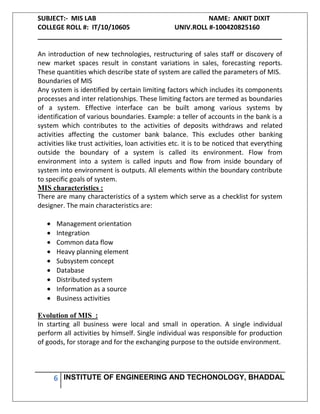 SUBJECT:- MIS LAB NAME: ANKIT DIXIT
COLLEGE ROLL #: IT/10/10605 UNIV.ROLL #-100420825160
___________________________________________________________________
6 INSTITUTE OF ENGINEERING AND TECHONOLOGY, BHADDAL
An introduction of new technologies, restructuring of sales staff or discovery of
new market spaces result in constant variations in sales, forecasting reports.
These quantities which describe state of system are called the parameters of MIS.
Boundaries of MIS
Any system is identified by certain limiting factors which includes its components
processes and inter relationships. These limiting factors are termed as boundaries
of a system. Effective interface can be built among various systems by
identification of various boundaries. Example: a teller of accounts in the bank is a
system which contributes to the activities of deposits withdraws and related
activities affecting the customer bank balance. This excludes other banking
activities like trust activities, loan activities etc. it is to be noticed that everything
outside the boundary of a system is called its environment. Flow from
environment into a system is called inputs and flow from inside boundary of
system into environment is outputs. All elements within the boundary contribute
to specific goals of system.
MIS characteristics :
There are many characteristics of a system which serve as a checklist for system
designer. The main characteristics are:
Management orientation
Integration
Common data flow
Heavy planning element
Subsystem concept
Database
Distributed system
Information as a source
Business activities
Evolution of MIS :
In starting all business were local and small in operation. A single individual
perform all activities by himself. Single individual was responsible for production
of goods, for storage and for the exchanging purpose to the outside environment.
 