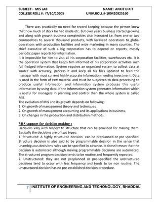 SUBJECT:- MIS LAB NAME: ANKIT DIXIT
COLLEGE ROLL #: IT/10/10605 UNIV.ROLL #-100420825160
___________________________________________________________________
7 INSTITUTE OF ENGINEERING AND TECHONOLOGY, BHADDAL
There was practically no need for record keeping because the person knew
that how much of stock he had made etc. But over years business started growing
and along with growth business complexities also increased i.e. from one or two
commodities to several thousand products, with localized operations to global
operations with production facilities and wide marketing in many counties. The
chief executive of such a big corporation has to depend on reports, mostly
periodic paper reports for information.
It is impossible for him to visit all his corporation facilities, warehouses etc. It is
the operation system that keeps him informed of his corporation activities such
full fledged information. System requires an organized system to collect data at
source with accuracy, process it and keep all his files updated to feed the
manager with most current highly accurate information needing investment. Data
is used in the form of raw material and must be subjected to data processing to
produce useful information and information system produces this useful
information by using data. If the information system generates information which
is useful for managers in planning and control then the whole system is called
MIS.
The evolution of MIS and its growth depends on following:
1. On growth of management theory and techniques
2. On growth of management accounting and its applications in business.
3. On changes in the production and distribution methods.
MIS support for decision making :
Decisions vary with respect to structure that can be provided for making them.
Basically the decisions are of two types:
1. Structured: A highly structured decision can be preplanned or pre specified.
Structure decision is also said to be programmable decision in the sense that
unambiguous decisions rules can be specified in advance. It doesn’t mean that the
decision is automated although making programmable decisions are automated.
The structured program decision tends to be routine and frequently repeated.
2. Unstructured: they are not preplanned or pre-specified the unstructured
decisions tend to occur with less frequency and tends to be non routine. The
unstructured decision has no pre-established decision procedure.
 