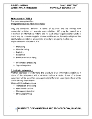 SUBJECT:- MIS LAB NAME: ANKIT DIXIT
COLLEGE ROLL #: IT/10/10605 UNIV.ROLL #-100420825160
___________________________________________________________________
8 INSTITUTE OF ENGINEERING AND TECHONOLOGY, BHADDAL
Subsystems of MIS :
There are two approaches:
1.Organizational function subsystem :
They are somewhat different in terms of activities and are defined with
managerial activities as separate responsibilities. MIS may be viewed as a
federation of information system one for each major organizational function.
There may be common support system used by more than one subsystem but
each functional system is unique in its procedure, programs, models etc.
Major functional subsystems are:
Marketing
Manufacturing
Logistics
Personnel
Finance and accounting
Information processing
Top management
2. Activities subsystem :
Another approach to understand the structure of an information system is in
terms of the subsystem which performs various activities. Some of activities
subsystem will be useful for one organizational function subsystem others will be
useful for only one function.
Major activity subsystems are :
Transaction processing
Operational control
Management control
Strategic planning
 