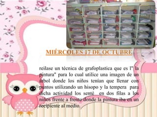 MIÉRCOLES 17 DE OCTUBRE
reilase un técnica de grafoplastica que es l" la
pintura" para lo cual utilice una imagen de un
árbol donde los niños tenían que llenar con
puntos utilizando un hisopo y la tempera para
dicha actividad los senté en dos filas a los
niños frente a frente donde la pintura iba en un
recipiente al medio.
 