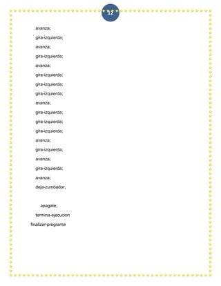 12

  avanza;

  gira-izquierda;

  avanza;

  gira-izquierda;

  avanza;

  gira-izquierda;

  gira-izquierda;

  gira-izquierda;

  avanza;

  gira-izquierda;

  gira-izquierda;

  gira-izquierda;

  avanza;

  gira-izquierda;

  avanza;

  gira-izquierda;

  avanza;

  deja-zumbador;



    apagate;

  termina-ejecucion

finalizar-programa
 