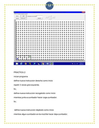 13




PRACTICA 2:

iniciar-programa

define-nueva-instruccion derecha como inicio

repetir 3 veces gira-izquierda;

fin;

define-nueva-instruccion recogetodo como inicio

mientras junto-a-zumbador hacer coge-zumbador;

fin;



define-nueva-instruccion dejatodo como inicio

mientras algun-zumbador-en-la-mochila hacer deja-zumbador;
 