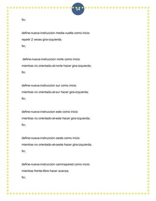 14

fin;



define-nueva-instruccion media-vuelta como inicio

repetir 2 veces gira-izquierda;

fin;



define-nueva-instruccion norte como inicio

mientras no orientado-al-norte hacer gira-izquierda;

fin;



define-nueva-instruccion sur como inicio

mientras no orientado-al-sur hacer gira-izquierda;

fin;



define-nueva-instruccion este como inicio

mientras no orientado-al-este hacer gira-izquierda;

fin;



define-nueva-instruccion oeste como inicio

mientras no orientado-al-oeste hacer gira-izquierda;

fin;



define-nueva-instruccion caminapared como inicio

mientras frente-libre hacer avanza;

fin;
 
