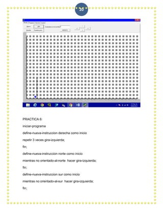 20




PRACTICA 6:

iniciar-programa

define-nueva-instruccion derecha como inicio

repetir 3 veces gira-izquierda;

fin;

define-nueva-instruccion norte como inicio

mientras no orientado-al-norte hacer gira-izquierda;

fin;

define-nueva-instruccion sur como inicio

mientras no orientado-al-sur hacer gira-izquierda;

fin;
 