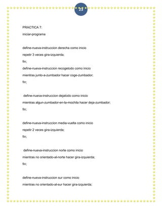 23



PRACTICA 7:

iniciar-programa



define-nueva-instruccion derecha como inicio

repetir 3 veces gira-izquierda;

fin;

define-nueva-instruccion recogetodo como inicio

mientras junto-a-zumbador hacer coge-zumbador;

fin;



define-nueva-instruccion dejatodo como inicio

mientras algun-zumbador-en-la-mochila hacer deja-zumbador;

fin;



define-nueva-instruccion media-vuelta como inicio

repetir 2 veces gira-izquierda;

fin;



define-nueva-instruccion norte como inicio

mientras no orientado-al-norte hacer gira-izquierda;

fin;



define-nueva-instruccion sur como inicio

mientras no orientado-al-sur hacer gira-izquierda;
 