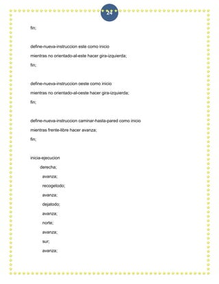 24

fin;



define-nueva-instruccion este como inicio

mientras no orientado-al-este hacer gira-izquierda;

fin;



define-nueva-instruccion oeste como inicio

mientras no orientado-al-oeste hacer gira-izquierda;

fin;



define-nueva-instruccion caminar-hasta-pared como inicio

mientras frente-libre hacer avanza;

fin;



inicia-ejecucion

       derecha;

        avanza;

        recogetodo;

        avanza;

        dejatodo;

        avanza;

        norte;

        avanza;

        sur;

        avanza;
 