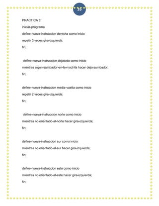 26

PRACTICA 8:

iniciar-programa

define-nueva-instruccion derecha como inicio

repetir 3 veces gira-izquierda;

fin;



define-nueva-instruccion dejatodo como inicio

mientras algun-zumbador-en-la-mochila hacer deja-zumbador;

fin;



define-nueva-instruccion media-vuelta como inicio

repetir 2 veces gira-izquierda;

fin;



define-nueva-instruccion norte como inicio

mientras no orientado-al-norte hacer gira-izquierda;

fin;



define-nueva-instruccion sur como inicio

mientras no orientado-al-sur hacer gira-izquierda;

fin;



define-nueva-instruccion este como inicio

mientras no orientado-al-este hacer gira-izquierda;

fin;
 