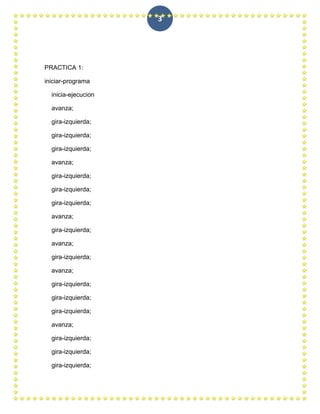 3




PRACTICA 1:

iniciar-programa

  inicia-ejecucion

  avanza;

  gira-izquierda;

  gira-izquierda;

  gira-izquierda;

  avanza;

  gira-izquierda;

  gira-izquierda;

  gira-izquierda;

  avanza;

  gira-izquierda;

  avanza;

  gira-izquierda;

  avanza;

  gira-izquierda;

  gira-izquierda;

  gira-izquierda;

  avanza;

  gira-izquierda;

  gira-izquierda;

  gira-izquierda;
 