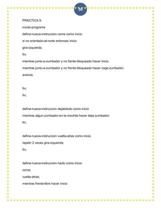 30

PRACTICA 9:

iniciar-programa

define-nueva-instruccion come como inicio

si no orientado-al-norte entonces inicio

gira-izquierda;

fin;

mientras junto-a-zumbador y no frente-bloqueado hacer inicio

mientras junto-a-zumbador y no frente-bloqueado hacer coge-zumbador;

avanza;



fin;

fin;



define-nueva-instruccion dejalotodo como inicio

mientras algun-zumbador-en-la-mochila hacer deja-zumbador;

fin;



define-nueva-instruccion vuelta-atras como inicio

repetir 2 veces gira-izquierda;

fin;



define-nueva-instruccion hazlo como inicio

come;

vuelta-atras;

mientras frente-libre hacer inicio
 