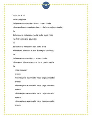 32



PRACTICA 10:

iniciar-programa

define-nueva-instruccion dejar-todo como inicio

mientras algun-zumbador-en-la-mochila hacer deja-zumbador;

fin;

define-nueva-instruccion media-vuelta como inicio

repetir 2 veces gira-izquierda;

fin;

define-nueva-instruccion este como inicio

mientras no orientado-al-este hacer gira-izquierda;

fin;

define-nueva-instruccion norte como inicio

mientras no orientado-al-norte hacer gira-izquierda;

fin;

   inicia-ejecucion

   avanza;

   mientras junto-a-zumbador hacer coge-zumbador;

   avanza;

   mientras junto-a-zumbador hacer coge-zumbador;

   avanza;

   mientras junto-a-zumbador hacer coge-zumbador;

   avanza;

   mientras junto-a-zumbador hacer coge-zumbador;

   avanza;
 
