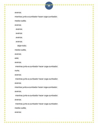 34

avanza;

mientras junto-a-zumbador hacer coge-zumbador;

media-vuelta;

avanza;

 avanza;

 avanza;

 avanza;

 avanza;

   dejar-todo;

media-vuelta;

avanza;

este;

avanza;

mientras junto-a-zumbador hacer coge-zumbador;

norte;

avanza;

mientras junto-a-zumbador hacer coge-zumbador;

avanza;

mientras junto-a-zumbador hacer coge-zumbador;

avanza;

mientras junto-a-zumbador hacer coge-zumbador;

avanza;

mientras junto-a-zumbador hacer coge-zumbador;

media-vuelta;

avanza;
 
