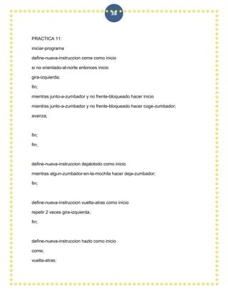 38



PRACTICA 11:

iniciar-programa

define-nueva-instruccion come como inicio

si no orientado-al-norte entonces inicio

gira-izquierda;

fin;

mientras junto-a-zumbador y no frente-bloqueado hacer inicio

mientras junto-a-zumbador y no frente-bloqueado hacer coge-zumbador;

avanza;



fin;

fin;



define-nueva-instruccion dejalotodo como inicio

mientras algun-zumbador-en-la-mochila hacer deja-zumbador;

fin;



define-nueva-instruccion vuelta-atras como inicio

repetir 2 veces gira-izquierda;

fin;



define-nueva-instruccion hazlo como inicio

come;

vuelta-atras;
 