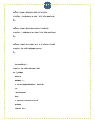 41

define-nueva-instruccion este como inicio

mientras no orientado-al-este hacer gira-izquierda;

fin;



define-nueva-instruccion oeste como inicio

mientras no orientado-al-oeste hacer gira-izquierda;

fin;



define-nueva-instruccion caminapared como inicio

mientras frente-libre hacer avanza;

fin;




   inicia-ejecucion

mientras frente-libre hacer inicio

recogetodo;

  avanza;

  recogetodo;

  si frente-bloqueado entonces inicio

  sur;

  caminapared;

  este;

  si frente-libre entonces inicio

  avanza;

  fin sino inicio
 
