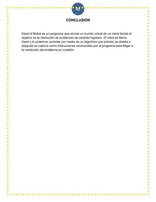 43

                               CONCLUSIÓN


Karel el Robot es un programa que simula un mundo virtual de un robot donde el
objetivo es la resolución de problemas de carácter logístico. El robot se llama
Karel y lo podemos controlar por medio de un algoritmo que primero se diseña y
después se captura como instrucciones reconocidas por el programa para llegar a
la resolución del problema en cuestión.
 