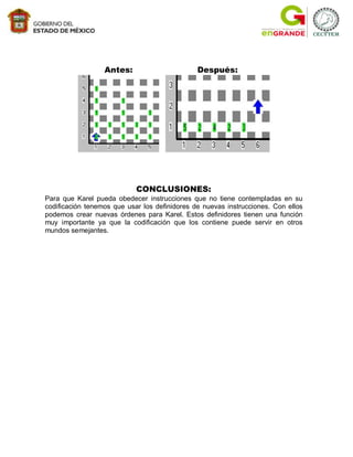 Antes:                       Después:




                            CONCLUSIONES:
Para que Karel pueda obedecer instrucciones que no tiene contempladas en su
codificación tenemos que usar los definidores de nuevas instrucciones. Con ellos
podemos crear nuevas órdenes para Karel. Estos definidores tienen una función
muy importante ya que la codificación que los contiene puede servir en otros
mundos semejantes.
 