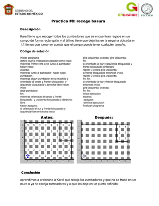 Practica #8: recoge basura

Descripción

Karel tiene que recoger todos los zumbadores que se encuentran regaos en un
campo de forma rectangular y al último tiene que dejarlos en la esquina ubicada en
1.1 tienes que tomar en cuenta que el campo puede tener cualquier tamaño.

Código de solución

iniciar-programa                              gira-izquierda; avanza; gira-izquierda;
define-nueva-instruccion esoeso como inicio   fin;
mientras frente-libre o no-junto-a-zumbador   si orientado-al-sur y izquierda-bloqueada y
hacer inicio                                  frente-bloqueado entonces
avanza;                                       repetir 3 veces gira-izquierda;
mientras junto-a-zumbador hacer coge-         si frente-bloqueado entonces inicio
zumbador;                                     repetir 2 veces gira-izquierda;
mientras algun-zumbador-en-la-mochila y       fin; fin;
orientado-al-oeste y frente-bloqueado y       si orientado-al-sur y frente-bloqueado
izquierda-bloqueada y derecha-libre hacer     entonces inicio
inicio                                        gira-izquierda; avanza;
deja-zumbador;                                fin; fin;
fin;                                          inicia-ejecucion
mientras orientado-al-oeste y frente-         esoeso;
bloqueado y izquierda-bloqueada y derecha-     apagate;
libre                                          termina-ejecucion
hacer apagate;                                finalizar-programa
si orientado-al-sur y frente-bloqueado y
izquierda-libre entonces inicio

                Antes:                                  Después:




Conclusión

aprendimos a ordenarle a Karel que recoja los zumbadores y que no se trabe en un
muro o ya no recoja zumbadores y a que los deje en un punto definido.
 