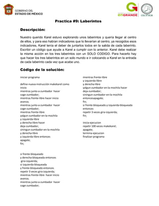 Practica #9: Laberintos

Descripción:

Nuestro querido Karel estuvo explorando unos laberintos y quería llegar al centro
de ellos, y para eso habían indicadores que lo llevarían al centro, ya recogidos esos
indicadores, Karel tenía el deber de juntarlos todos en la salida de cada laberinto.
Escribir un código que ayude a Karel a cumplir con lo anterior. Karel debe realizar
la misma acción en los tres laberintos con un SOLO CODIGO. Para hacerlo hay
que hacer los tres laberintos en un solo mundo e ir colocando a Karel en la entrada
de cada laberinto cada vez que acabe uno.

Código de la solución:
iniciar-programa                             mientras frente-libre
                                             y izquierda-libre
define-nueva-instrucción makekarel como      y derecha-libre
inicio                                       yalgun-zumbador-en-la-mochila hacer
mientras junto-a-zumbador hacer              deja-zumbador;
coge-zumbador;                               siningun-zumbador-en-la-mochila
mientras frente-libre hacer inicio           entoncesapagate;
avanza;                                      fin;
mientras junto-a-zumbador hacer              si frente-bloqueado y izquierda-bloqueada
coge-zumbador;                               entonces
mientras frente-libre                        repetir 3 veces gira-izquierda;
yalgun-zumbador-en-la-mochila                fin;
y izquierda-libre
y derecha-libre hacer                        inicia-ejecucion
deja-zumbador;                               repetir 100 veces makekarel;
siningun-zumbador-en-la-mochila              apagate;
y derecha-libre                              termina-ejecucion
y izquierda-libre entonces                   finalizar-programa
apagate;
fin;


si frente-bloqueado
y derecha-bloqueada entonces
 gira-izquierda;
si izquierda-bloqueada
y frente-bloqueado entonces
repetir 3 veces gira-izquierda;
mientras frente-libre hacer inicio
avanza;
mientras junto-a-zumbador hacer
coge-zumbador;
 