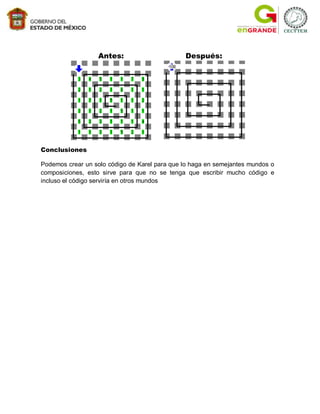 Antes:                       Después:




Conclusiones

Podemos crear un solo código de Karel para que lo haga en semejantes mundos o
composiciones, esto sirve para que no se tenga que escribir mucho código e
incluso el código serviría en otros mundos
 