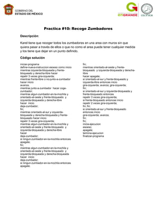 Practica #10: Recoge Zumbadores

Descripción:

Karel tiene que recoger todos los zumbadores en una area con muros sin que
quiera pasar a través de ellos o que no como el area puede tener cualquier medida
y los tiene que dejar en un punto definido.

Código solución

iniciar-programa                              fin;
define-nueva-instruccion esoeso como inicio   mientras orientado-al-oeste y frente-
mientras izquierda-bloqueada y frente-        bloqueado y izquierda-bloqueada y derecha-
bloqueado y derecha-libre hacer               libre
repetir 3 veces gira-izquierda;               hacer apagate;
mientras frente-libre o no-junto-a-zumbador   si orientado-al-sur y frente-bloqueado y
hacer inicio                                  izquierda-libre entonces inicio
avanza;                                       gira-izquierda; avanza; gira-izquierda;
mientras junto-a-zumbador hacer coge-         fin;
zumbador;                                     si orientado-al-sur y izquierda-bloqueada y
mientras algun-zumbador-en-la-mochila y       frente-bloqueado entonces
orientado-al-oeste y frente-bloqueado y       repetir 3 veces gira-izquierda;
izquierda-bloqueada y derecha-libre           si frente-bloqueado entonces inicio
hacer inicio                                  repetir 2 veces gira-izquierda;
deja-zumbador;                                fin; fin;
fin;                                          si orientado-al-sur y frente-bloqueado
mientras orientado-al-sur y izquierda-        entonces inicio
bloqueada y derecha-bloqueada y frente-       gira-izquierda; avanza;
bloqueado hacer inicio                        fin;
repetir 3 veces gira-izquierda;               fin;
mientras algun-zumbador-en-la-mochila y       inicia-ejecucion
orientado-al-oeste y frente-bloqueado y       esoeso;
izquierda-bloqueada y derecha-libre           apagate;
hacer                                         termina-ejecucion
deja-zumbador;                                finalizar-programa
si ningun-zumbador-en-la-mochila entonces
apagate;
fin;
mientras algun-zumbador-en-la-mochila y
orientado-al-oeste y frente-bloqueado y
izquierda-bloqueada y derecha-bloqueada
hacer inicio
deja-zumbador;
si ningun-zumbador-en-la-mochila entonces
apagate;
 