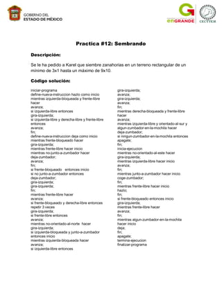 Practica #12: Sembrando

Descripción:

Se le ha pedido a Karel que siembre zanahorias en un terreno rectangular de un
mínimo de 3x1 hasta un máximo de 9x10.

Código solución:

iniciar-programa                                    gira-izquierda;
define-nueva-instruccion hazlo como inicio          avanza;
mientras izquierda-bloqueada y frente-libre         gira-izquierda;
hacer                                               avanza;
avanza;                                             fin;
si izquierda-libre entonces                         mientras derecha-bloqueada y frente-libre
gira-izquierda;                                     hacer
si izquierda-libre y derecha-libre y frente-libre   avanza;
entonces                                            mientras izquierda-libre y orientado-al-sur y
avanza;                                             algun-zumbador-en-la-mochila hacer
fin;                                                deja-zumbador;
define-nueva-instruccion deja como inicio           si ningun-zumbador-en-la-mochila entonces
mientras frente-bloqueado hacer                     apagate;
gira-izquierda;                                     fin;
mientras frente-libre hacer inicio                  inicia-ejecucion
mientras no-junto-a-zumbador hacer                  mientras no-orientado-al-este hacer
deja-zumbador;                                      gira-izquierda;
avanza;                                             mientras izquierda-libre hacer inicio
fin;                                                avanza;
si frente-bloqueado entonces inicio                 fin;
si no junto-a-zumbador entonces                     mientras junto-a-zumbador hacer inicio
deja-zumbador;                                      coge-zumbador;
gira-izquierda;                                     fin;
gira-izquierda;                                     mientras frente-libre hacer inicio
fin;                                                hazlo;
mientras frente-libre hacer                         fin;
avanza;                                             si frente-bloqueado entonces inicio
si frente-bloqueado y derecha-libre entonces        gira-izquierda;
repetir 3 veces                                     mientras frente-libre hacer
gira-izquierda;                                     avanza;
si frente-libre entonces                            fin;
avanza;                                             mientras algun-zumbador-en-la-mochila
mientras no-orientado-al-norte hacer                hacer inicio
gira-izquierda;                                     deja;
si izquierda-bloqueada y junto-a-zumbador           fin;
entonces inicio                                     apagate;
mientras izquierda-bloqueada hacer                  termina-ejecucion
avanza;                                             finalizar-programa
si izquierda-libre entonces
 