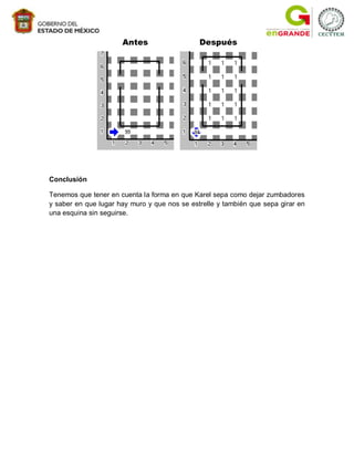 Antes                   Después




Conclusión

Tenemos que tener en cuenta la forma en que Karel sepa como dejar zumbadores
y saber en que lugar hay muro y que nos se estrelle y también que sepa girar en
una esquina sin seguirse.
 
