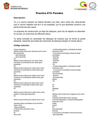 Practica #13: Paredes
Descripción:

Tú y tu vecino siempre se habían llevado muy bien, pero cierto día, descubriste
que tu vecino hablaba mal de ti a tus espaldas, por lo que decidiste construir una
pared entre las dos casas.

La empresa de construcción ya trajo los tabiques, pero los ha dejado en desorden
en el piso, en columnas de diferente altura.

Tu tarea consiste en acomodar los tabiques de manera que se forme la pared
deseada, haciendo que todas las columnas de tabiques tengan la misma altura.

Código solución:

iniciar-programa                                si frente-bloqueado y orientado-al-oeste
define-nueva-instruccion derecha como inicio   entonces inicio
gira-izquierda;                                 si no-junto-a-zumbador entonces deja-
   gira-izquierda;                             zumbador;
   gira-izquierda;                              derecha;
fin;                                            avanza;
define-nueva-instruccion sur como inicio        derecha;
mientras no-orientado-al-sur hacer gira-        pared;
izquierda;                                      fin;
fin;                                            si frente-bloqueado y orientado-al-este
define-nueva-instruccion norte como inicio     entonces inicio
mientras no-orientado-al-norte hacer gira-       si no-junto-a-zumbador entonces deja-
izquierda;                                     zumbador;
fin;                                            gira-izquierda;
define-nueva-instruccion oeste como inicio      avanza;
mientras no-orientado-al-oeste hacer gira-      gira-izquierda;
izquierda;                                     pared;
fin;                                            fin;
define-nueva-instruccion este como inicio
mientras no-orientado-al-este hacer gira-      fin;
izquierda;                                     fin;
fin;                                           apagate;
                                               fin;
define-nueva-instruccion vuelta como inicio
repetir 2 veces gira-izquierda;                define-nueva-instruccion regresa como inicio
fin;                                           vuelta;
                                               mientras frente-libre hacer avanza;
define-nueva-instruccion pared como inicio     si frente-bloqueado y izquierda-bloqueada
                                               entonces inicio
mientras algun-zumbador-en-la-mochila          oeste;
hacer inicio                                   pared;
 deja-zumbador;                                fin;
si frente-libre entonces inicio                gira-izquierda;
avanza;                                        avanza;
fin                                            si no-junto-a-zumbador entonces avanza;
sino inicio                                     gira-izquierda;
 