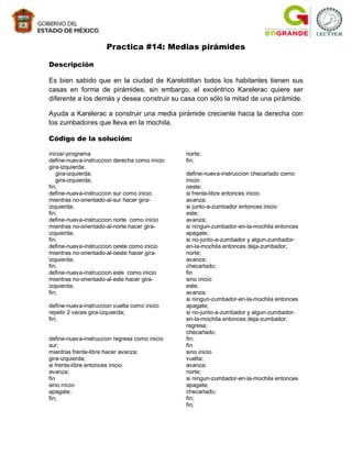 Practica #14: Medias pirámides

Descripción

Es bien sabido que en la ciudad de Karelotitlan todos los habitantes tienen sus
casas en forma de pirámides, sin embargo, el excéntrico Karelerac quiere ser
diferente a los demás y desea construir su casa con sólo la mitad de una pirámide.

Ayuda a Karelerac a construir una media pirámide creciente hacia la derecha con
los zumbadores que lleva en la mochila.

Código de la solución:

iniciar-programa                               norte;
define-nueva-instruccion derecha como inicio   fin;
gira-izquierda;
   gira-izquierda;                             define-nueva-instruccion checarlado como
   gira-izquierda;                             inicio
fin;                                           oeste;
define-nueva-instruccion sur como inicio       si frente-libre entonces inicio
mientras no-orientado-al-sur hacer gira-       avanza;
izquierda;                                     si junto-a-zumbador entonces inicio
fin;                                           este;
define-nueva-instruccion norte como inicio     avanza;
mientras no-orientado-al-norte hacer gira-     si ningun-zumbador-en-la-mochila entonces
izquierda;                                     apagate;
fin;                                           si no-junto-a-zumbador y algun-zumbador-
define-nueva-instruccion oeste como inicio     en-la-mochila entonces deja-zumbador;
mientras no-orientado-al-oeste hacer gira-     norte;
izquierda;                                     avanza;
fin;                                           checarlado;
define-nueva-instruccion este como inicio      fin
mientras no-orientado-al-este hacer gira-      sino inicio
izquierda;                                     este;
fin;                                           avanza;
                                               si ningun-zumbador-en-la-mochila entonces
define-nueva-instruccion vuelta como inicio    apagate;
repetir 2 veces gira-izquierda;                si no-junto-a-zumbador y algun-zumbador-
fin;                                           en-la-mochila entonces deja-zumbador;
                                               regresa;
                                               checarlado;
define-nueva-instruccion regresa como inicio   fin;
sur;                                           fin
mientras frente-libre hacer avanza;            sino inicio
gira-izquierda;                                vuelta;
si frente-libre entonces inicio                avanza;
avanza;                                        norte;
fin                                            si ningun-zumbador-en-la-mochila entonces
sino inicio                                    apagate;
apagate;                                       checarlado;
fin;                                           fin;
                                               fin;
 