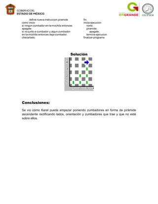 define-nueva-instruccion piramide     fin;
como inicio                                  inicia-ejecucion
si ningun-zumbador-en-la-mochila entonces       norte;
apagate;                                        piramide;
si no-junto-a-zumbador y algun-zumbador-           apagate;
en-la-mochila entonces deja-zumbador;           termina-ejecucion
checarlado;                                  finalizar-programa




                                       Solución




Conclusiones:

Se vio como Karel puede empezar poniendo zumbadores en forma de pirámide
ascendente rectificando lados, orientación y zumbadores que trae y que no esté
sobre ellos.
 