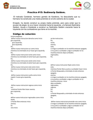 Practica #15: Sedimarip Saidem.

    El malvado Carelerak, hermano gemelo de Karelerac, ha descubierto que su
   hermano ha construido una media pirámide en el otro extremo de la ciudad.

   Enojado, ha decido construir su propia media pirámide, pero para evitar que lo
   acusen de plagio, la va a hacer creciente hacia la izquierda, y le llamará Sedimárip
   Saidem. Ayuda a Carelerak a construir su Sedimárip Saidem creciente hacia la
   izquierda con los zumbadores que tiene en la mochila.

   Código de solución:
Iniciar-programa
 define-nueva-instruccion derecha como inicio          sal-de-instruccion;
gira-izquierda;                                        fin;
   gira-izquierda;                                     norte;
   gira-izquierda;                                     avanza;
fin;                                                   este;
 define-nueva-instruccion sur como inicio              si ningun-zumbador-en-la-mochila entonces apagate;
mientras no-orientado-al-sur hacer gira-izquierda;     si no-junto-a-zumbador y algun-zumbador-en-la-
fin;                                                   mochila entonces deja-zumbador;
 define-nueva-instruccion norte como inicio            regresados;
mientras no-orientado-al-norte hacer gira-izquierda;   fin;
fin;
 define-nueva-instruccion oeste como inicio
mientras no-orientado-al-oeste hacer gira-izquierda;
fin;                                                   define-nueva-instruccion fijate como inicio
 define-nueva-instruccion este como inicio             este;
mientras no-orientado-al-este hacer gira-izquierda;    mientras frente-libre y junto-a-zumbador hacer inicio
fin;                                                   si frente-bloqueado y orientado-al-este entonces
                                                       apagate;
 define-nueva-instruccion vuelta como inicio           avanza;
repetir 2 veces gira-izquierda;                        si ningun-zumbador-en-la-mochila entonces apagate;
fin;                                                   si no-junto-a-zumbador y algun-zumbador-en-la-
                                                       mochila entonces inicio
                                                       deja-zumbador;
 define-nueva-instruccion regresa como inicio          regresados;
sur;                                                   regresa;
 mientras frente-libre hacer avanza;                   fin;
gira-izquierda;                                        fin;
fin;                                                   si frente-bloqueado y orientado-al-este entonces
                                                       apagate;
define-nueva-instruccion regresados como inicio        fin;
oeste;
si frente-libre entonces inicio                         define-nueva-instruccion piramide-rara como inicio
avanza;                                                si ningun-zumbador-en-la-mochila entonces apagate;
fin                                                    si no-junto-a-zumbador y algun-zumbador-en-la-
sino inicio                                            mochila entonces deja-zumbador;
 