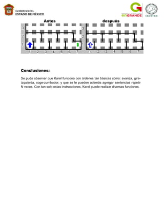 Antes                                    después




Conclusiones:

Se pudo observar que Karel funciona con órdenes tan básicas como: avanza, gira-
izquierda, coge-zumbador; y que se le pueden además agregar sentencias repetir
N veces. Con tan solo estas instrucciones, Karel puede realizar diversas funciones.
 