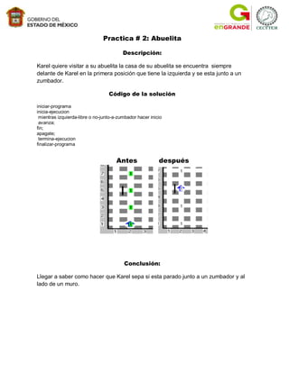 Practica # 2: Abuelita

                                         Descripción:

Karel quiere visitar a su abuelita la casa de su abuelita se encuentra siempre
delante de Karel en la primera posición que tiene la izquierda y se esta junto a un
zumbador.

                                  Código de la solución

iniciar-programa
inicia-ejecucion
 mientras izquierda-libre o no-junto-a-zumbador hacer inicio
 avanza;
fin;
apagate;
 termina-ejecucion
finalizar-programa


                                      Antes               después




                                         Conclusión:

Llegar a saber como hacer que Karel sepa si esta parado junto a un zumbador y al
lado de un muro.
 