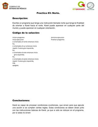 Practica #3: Norte.

Descripción:

Escribe un programa que tenga una instrucción llamada norte que tenga la finalidad
de orientar a Karel hacia el norte. Karel puede aparecer en cualquier parte del
mundo y puede aparecer en cualquier orientación.

Código de la solución:
iniciar-programa                             termina-ejecucion
inicia-ejecucion                             finalizar-programa
si orientado-al-norte entonces inicio
fin;
si orientado-al-sur entonces inicio
repetir 2 veces gira-izquierda;
fin;
si orientado-al-este entonces inicio
   gira-izquierda;
fin;
si orientado-al-oeste entonces inicio
repetir 3 veces gira-izquierda;
FIN;
apagate;




Conclusiones:

Karel es capaz de procesar condiciones si-entonces, que sirven para que ejecute
una acción si se cumplen ciertas reglas. Estas condiciones se deben dictar junto
con las instrucciones básicas de Karel, ya que si solo se colocan en el programa,
por si solas no sirven
 