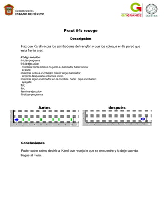 Pract #4: recoge

                                     Descripción

Haz que Karel recoja los zumbadores del renglón y que los coloque en la pared que
esta frente a el:

Código solución:
iniciar-programa
inicia-ejecucion
 mientras frente-libre o no-junto-a-zumbador hacer inicio
 avanza;
mientras junto-a-zumbador hacer coge-zumbador;
 si frente-bloqueado entonces inicio
mientras algun-zumbador-en-la-mochila hacer deja-zumbador;
 apagate;
fin;
fin;
termina-ejecucion
finalizar-programa



              Antes                                          después




Conclusiones

Poder saber cómo decirle a Karel que recoja lo que se encuentre y lo deje cuando
llegue al muro.
 