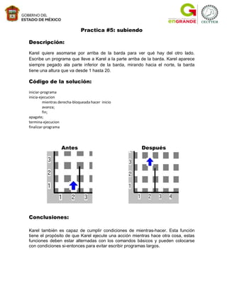 Practica #5: subiendo

Descripción:

Karel quiere asomarse por arriba de la barda para ver qué hay del otro lado.
Escribe un programa que lleve a Karel a la parte arriba de la barda. Karel aparece
siempre pegado ala parte inferior de la barda, mirando hacia el norte, la barda
tiene una altura que va desde 1 hasta 20.

Código de la solución:
iniciar-programa
inicia-ejecucion
         mientras derecha-bloqueada hacer inicio
         avanza;
         fin;
apagate;
termina-ejecucion
finalizar-programa




                   Antes                               Después




Conclusiones:

Karel también es capaz de cumplir condiciones de mientras-hacer. Esta función
tiene el propósito de que Karel ejecute una acción mientras hace otra cosa, estas
funciones deben estar alternadas con los comandos básicos y pueden colocarse
con condiciones si-entonces para evitar escribir programas largos.
 